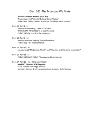 ISem 101: The Monsters We Make
Monday: Monster Analysis Essay due
Wednesday: read “Monster Culture: Seven Theses”
Friday: read “White Zombie” article and The Magic Island excerpt
Week 13: April 2 - 6
Monday: start viewing “Dawn of the Dead”
WEDNESDAY: NO CLASS (I’m at a conference)
FRIDAY: NO CLASS (still at the conference)
Week 14: April 9 - 13
Monday: continue viewing “Dawn of the Dead”
Friday: read “The Idle Proletariat”
Week 15: April 16 - 20
Monday: read “My Zombie, Myself” and “Monsters and the Moral Imagination”
Week 16: April 23 - 27
FRIDAY: NO CLASS FRIDAY (Work day for Final Projects)
Week 17: April 30 – May 4 (No Exam Week)
MONDAY: Monster Wiki Page due
Share Monster Wiki Pages all week
for Friday: Partner & Self -Assessment and Semester Reflection due
 