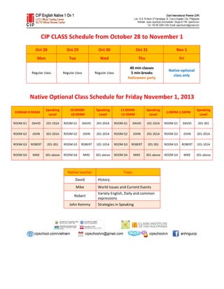 CIP CLASS Schedule from October 28 to November 1
Oct 28

Oct 29

Oct 30

Oct 31

Nov 1

Mon

Tue

Wed

Thu

Fri

Regular class

Regular class

Regular class

40 min classes
5 min breaks
Halloween party

Native optional
class only

Native Optional Class Schedule for Friday November 1, 2013
9:00AM-9:50AM

Speaking
Level

10:00AM10:50AM

Speaking
Level

11:00AM11:50AM

Speaking
Level

1:00PM-1:50PM

Speaking
Level

ROOM G1

DAVID

101-101A

ROOM G1

DAVID

201-201A

ROOM G1

DAVID

101-101A

ROOM G1

DAVID

201-301

ROOM G2

JOHN

201-201A

ROOM G2

JOHN

201-201A

ROOM G2

JOHN

201-201A

ROOM G2

JOHN

201-201A

ROOM G3

ROBERT

201-301

ROOM G3

ROBERT

101-101A

ROOM G3

ROBERT

201-301

ROOM G3

ROBERT

101-101A

ROOM G4

MIKE

301-above

ROOM G4

MIKE

301-above

ROOM G4

MIKE

301-above

ROOM G4

MIKE

301-above

Native teacher

Topic

David

History

Mike

World Issues and Current Events

Robert
John Kemmy

Variety English, Daily and common
expressions
Strategies in Speaking

 