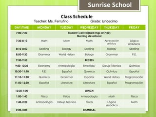 DAY/TIME MONDAY TUESDAY WEDNESDAY THURSDAY FRIDAY
7:00-7:20 Student´s arrival(bell rings at 7:20)
Morning devotional
7:30-8:10 Math Math Math Apreciación
artística
Lógica
simbólica
8:10-8:50 Spelling Biology Spelling Biology Spelling
8:50-9:30 Grammar World History Biology Grammar P.E.
9:30-9:50 RECESS
9:50-10:30 Economy Antropología Emotilab/ Dibujo Técnico Química
10:30-11:10 P.E. Español Quimica Química Español
11:10-11:50 Química Grammar Español World History Programación
11:50-12:30 Español Literature Literature Español Programación
12:30-1:00 LUNCH
1:00-1:40 Física Física Antropología Math Física
1:40-2:20 Antropología Dibujo Técnico Física Lógica
simbólica
Math
2:20-3:00 DISMISSAL
Class Schedule
Teacher: Ms. Ferrufino Grade: Undecimo
Sunrise School
 