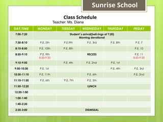 DAY/TIME MONDAY TUESDAY WEDNESDAY THURSDAY FRIDAY
7:00-7:20 Student´s arrival(bell rings at 7:20)
Morning devotional
7:30-8:10 P.E. 5th P.E.9th P.E. 3rd P.E. 8th P.E. 7
8:10-8:50 P.E. 10th P.E. 8th P.E. 10
8:50-9:10 P.E. 9th
8:50-9:30
RECESS P.E. 11
8:50-9:30
9:10-9:50 P.E. 4th P.E. 2nd P.E. 1st
9:50-10:30 P.E. 1st P.E. 4th P.E. 3rd
10:30-11:10 P.E. 11th P.E. 6th P.E. 2nd
11:10-11:50 P.E. 6th ´P.E. 7th P.E. 5th
11:50-12:20 LUNCH
12:20-1:00
1:00-1:40
1:40-2:20
2:20-3:00 DISMISSAL
Class Schedule
Teacher: Ms. Diana
Sunrise School
 