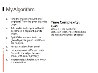 My Algorithm
1.   Find the maximum number of
     degree(d) from the given bipartite   Time Complexity:
     graph.
                                          O(nd3)
2.   Add vertex and edges so that it      Where n is the number of
     becomes a d-regular bipartite        vertices(in teacher’s set(t)) and d is
     graph.                               the maximum number of degree.
3.   Split if there are cycles in the
     given Bipartite graph until there
     are no cycle.
4.   For each color c from 1 to d
    Iteratively color different batch
     for set t ( the edges between
     them) with color c greedily.
5.   Represent it as final matrix which
     is the solution.
 