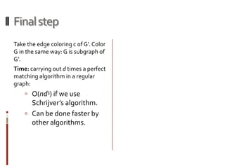 Final step
Take the edge coloring c of G’. Color
G in the same way: G is subgraph of
G’.
Time: carrying out d times a perfect
matching algorithm in a regular
graph:
     O(nd3) if we use
      Schrijver’s algorithm.
     Can be done faster by
      other algorithms.
 