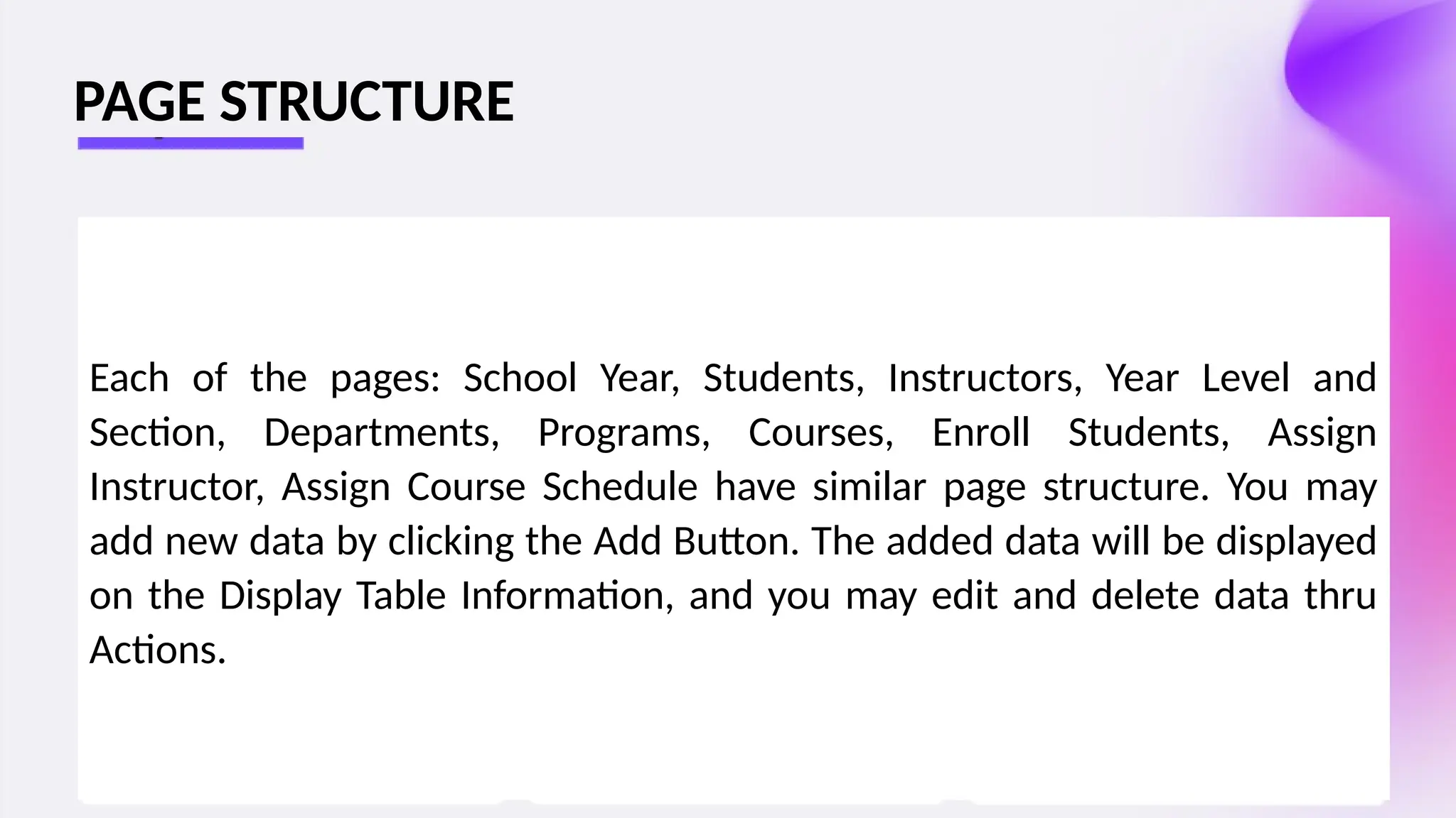 Each of the pages: School Year, Students, Instructors, Year Level and
Section, Departments, Programs, Courses, Enroll Students, Assign
Instructor, Assign Course Schedule have similar page structure. You may
add new data by clicking the Add Button. The added data will be displayed
on the Display Table Information, and you may edit and delete data thru
Actions.
PAGE STRUCTURE
 