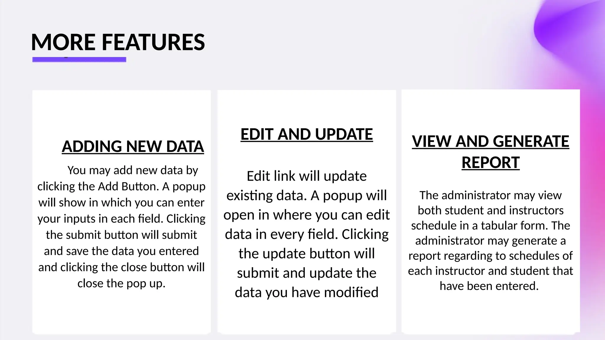 ADDING NEW DATA
You may add new data by
clicking the Add Button. A popup
will show in which you can enter
your inputs in each field. Clicking
the submit button will submit
and save the data you entered
and clicking the close button will
close the pop up.
EDIT AND UPDATE
Edit link will update
existing data. A popup will
open in where you can edit
data in every field. Clicking
the update button will
submit and update the
data you have modified
VIEW AND GENERATE
REPORT
The administrator may view
both student and instructors
schedule in a tabular form. The
administrator may generate a
report regarding to schedules of
each instructor and student that
have been entered.
MORE FEATURES
 