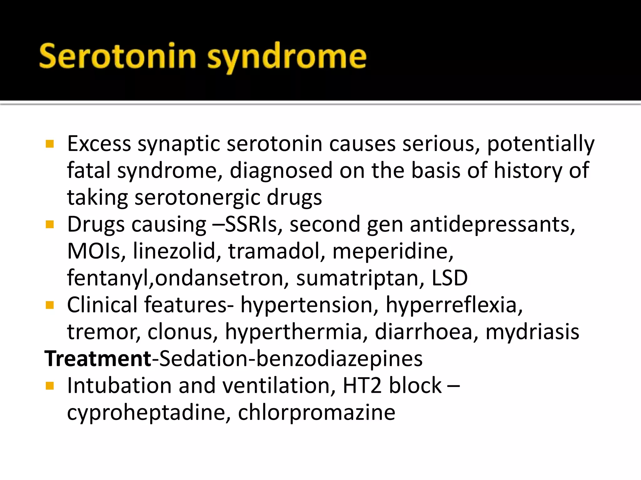  Excess synaptic serotonin causes serious, potentially
fatal syndrome, diagnosed on the basis of history of
taking serotonergic drugs
Drugs causing –SSRIs, second gen antidepressants,
MOIs, linezolid, tramadol, meperidine, fentanyl,
ondansetron, sumatriptan, LSD
Clinical features- hypertension, hyperreflexia,
tremor, clonus, hyperthermia, diarrhoea, mydriasis