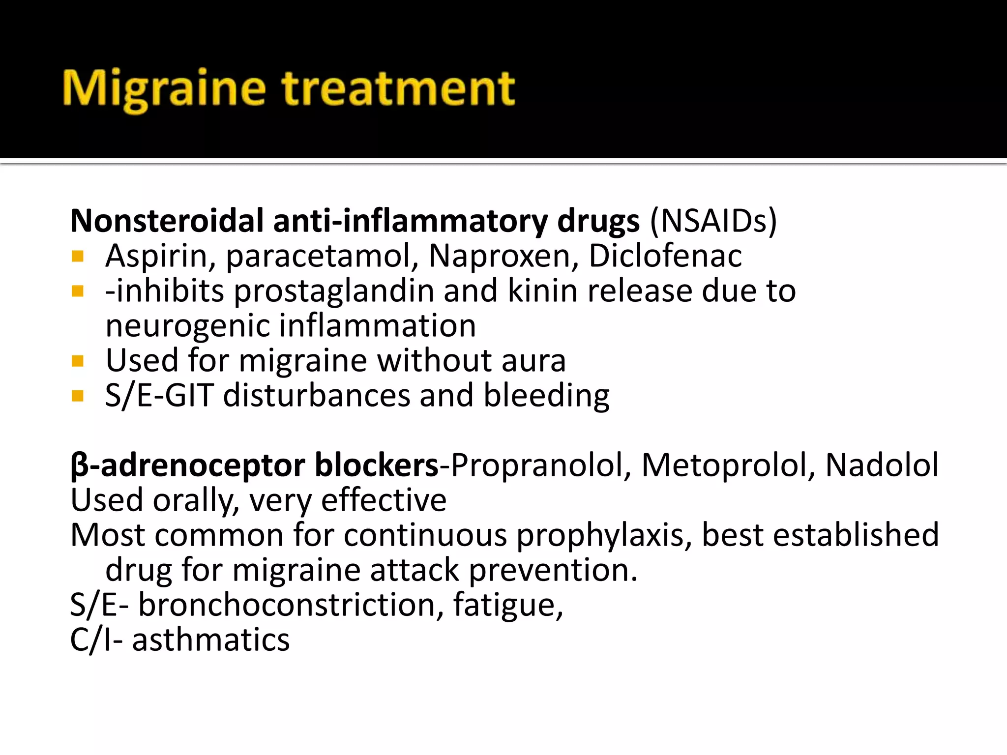 Ergotamine: best results when drug administered
prior to the attack (prodromal phase) -- less
effective as attack progresses
▪ Blocks trigeminal nerve transmission
▪ combined with caffeine: better absorption
▪ potentially severe long-lasting Vasoconstriction.
▪ poor oral bioavailability
S/E-vomiting, uterine contractions
C/I- CAD, PVD
Dihydroergotamine (IV administration mainly):
may be appropriate for intractable migraine