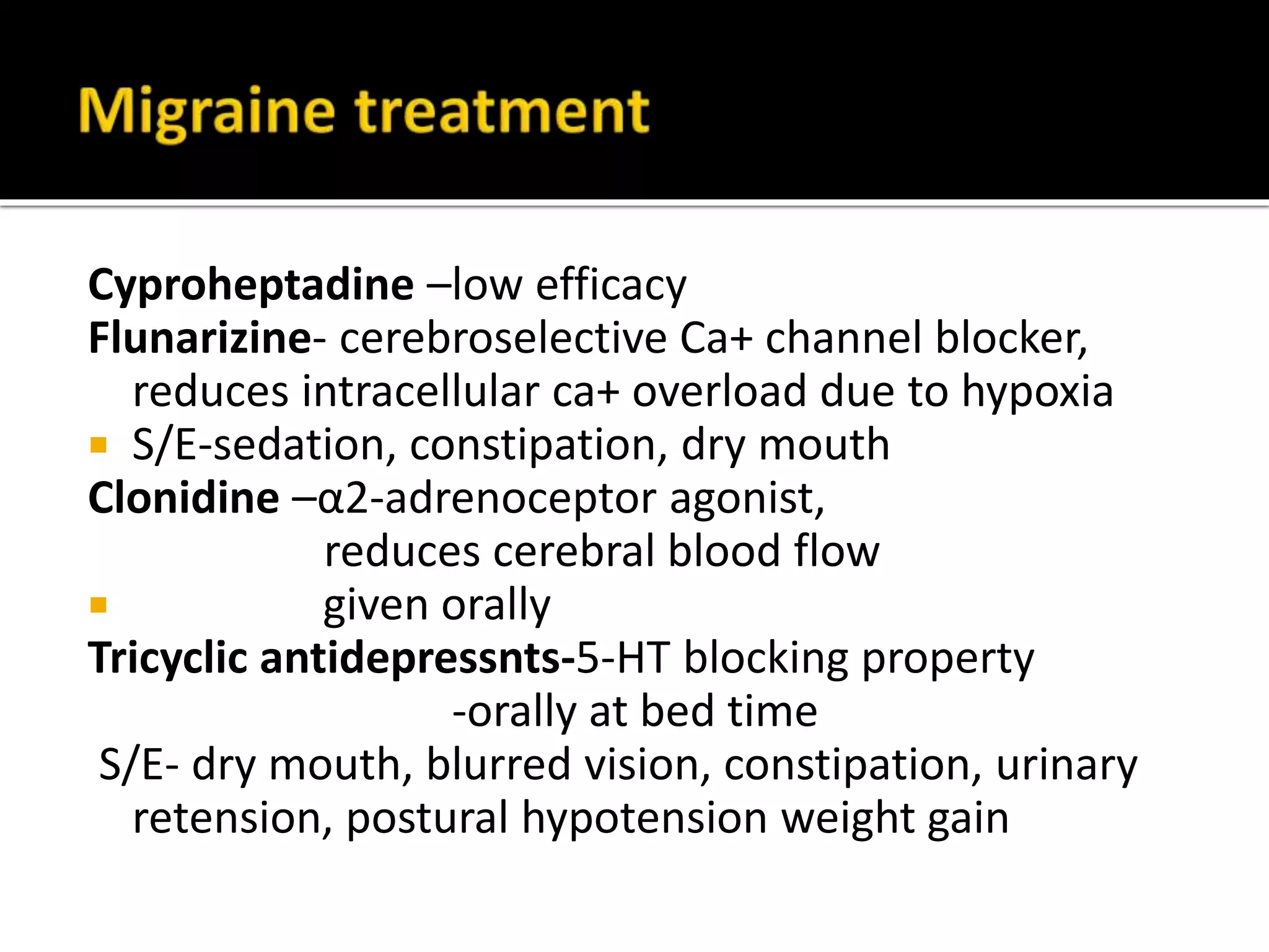 Nonsteroidal anti-inflammatory drugs (NSAIDs)
Aspirin, paracetamol, Naproxen, Diclofenac
-inhibits prostaglandin and kinin release due to
neurogenic inflammation
Used for migraine without aura
S/E-GIT disturbances and bleeding
β-adrenoceptor blockers-Propranolol, Metoprolol, Nadolol
Used orally, very effective
Most common for continuous prophylaxis, best established
drug for migraine attack prevention.
S/E- bronchoconstriction, fatigue,
C/I- asthmatics