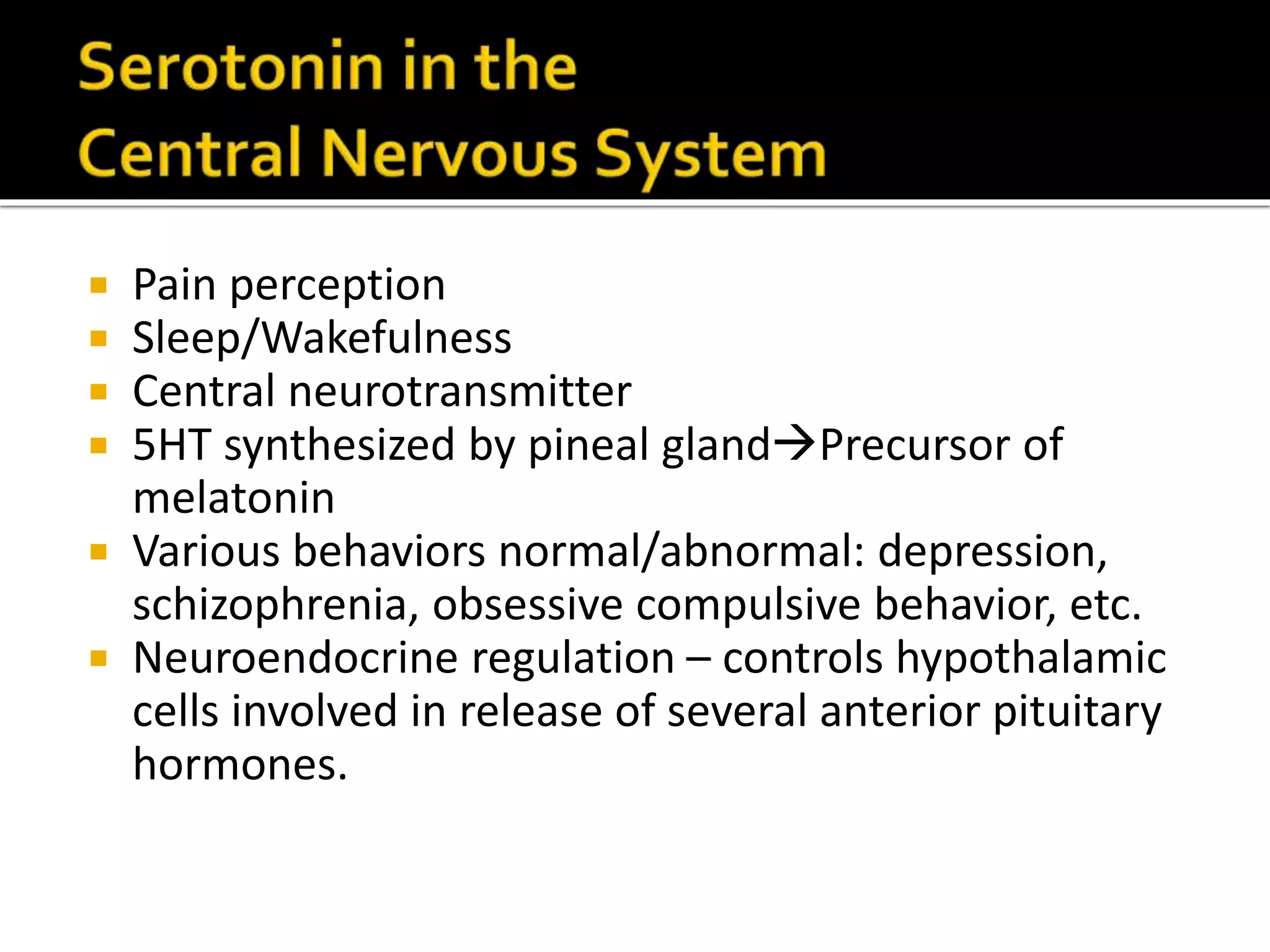  Pain perception
Sleep/Wakefulness
Central neurotransmitter
5HT synthesized by pineal glandPrecursor of
melatonin
Various behaviors normal/abnormal: depression,
schizophrenia, obsessive compulsive behavior, etc.
Neuroendocrine regulation – controls hypothalamic
cells involved in release of several anterior pituitary
hormones.