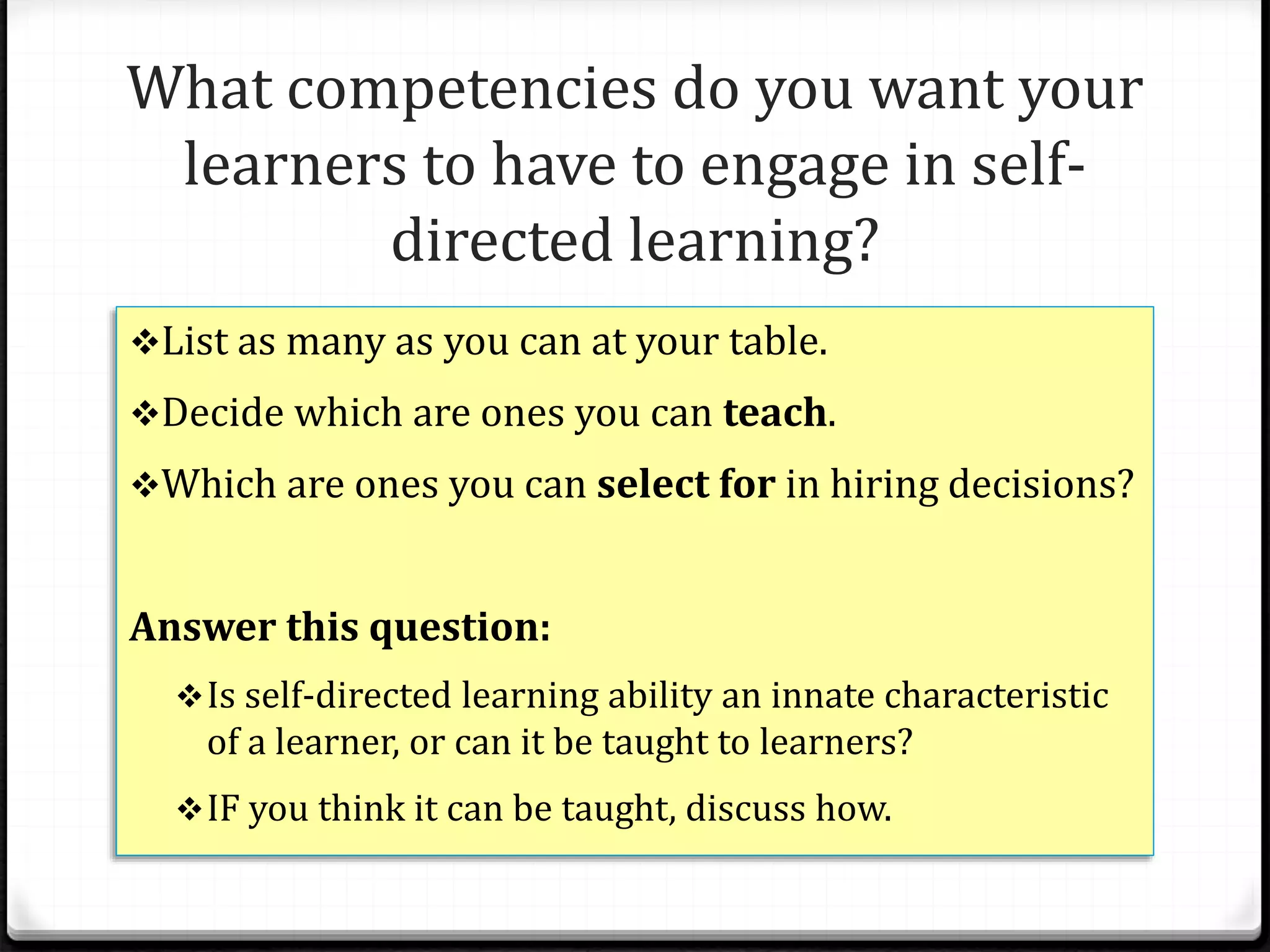 What competencies do you want your
learners to have to engage in self-
directed learning?
List as many as you can at your table.
Decide which are ones you can teach.
Which are ones you can select for in hiring decisions?
Answer this question:
Is self-directed learning ability an innate characteristic
of a learner, or can it be taught to learners?
IF you think it can be taught, discuss how.