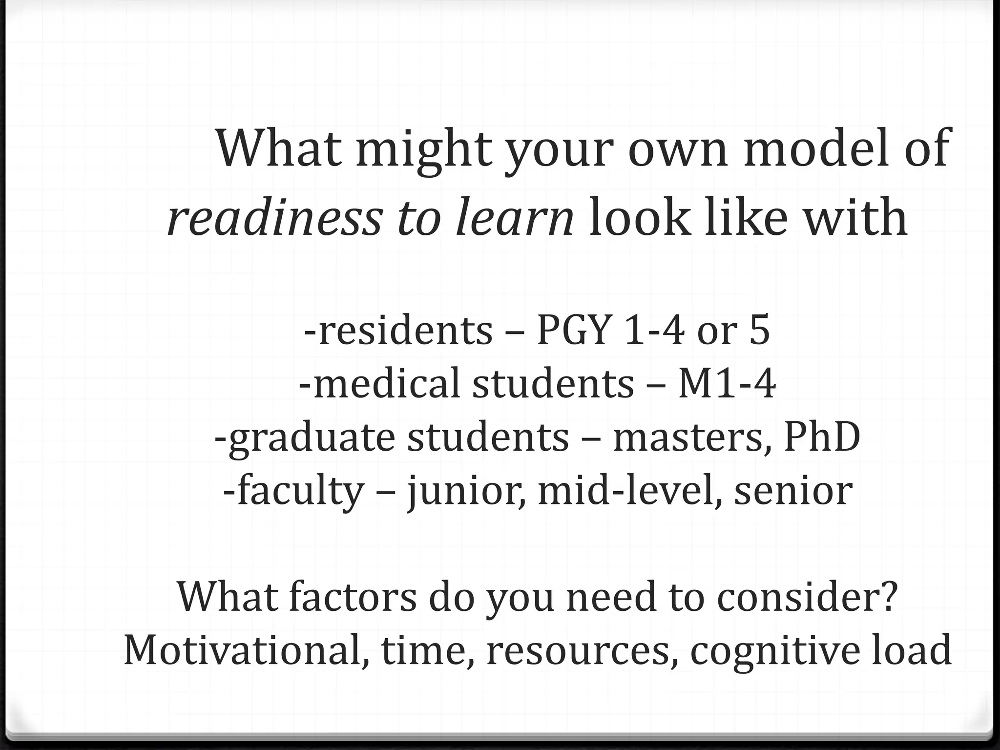 What might your own model of
readiness to learn look like with
-residents – PGY 1-4 or 5
-medical students – M1-4
-graduate students – masters, PhD
-faculty – junior, mid-level, senior
What factors do you need to consider?
Motivational, time, resources, cognitive load
