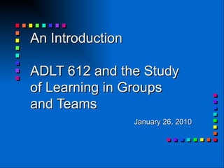 An Introduction  ADLT 612 and the Study of Learning in Groups and Teams January 26, 2010 