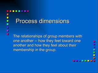 Process dimensions   The relationships of group members with one another -- how they feel toward one another and how they feel about their membership in the group.  