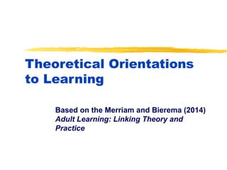 Theoretical Orientations
to Learning
Based on the Merriam and Bierema (2014)
Adult Learning: Linking Theory and
Practice
 