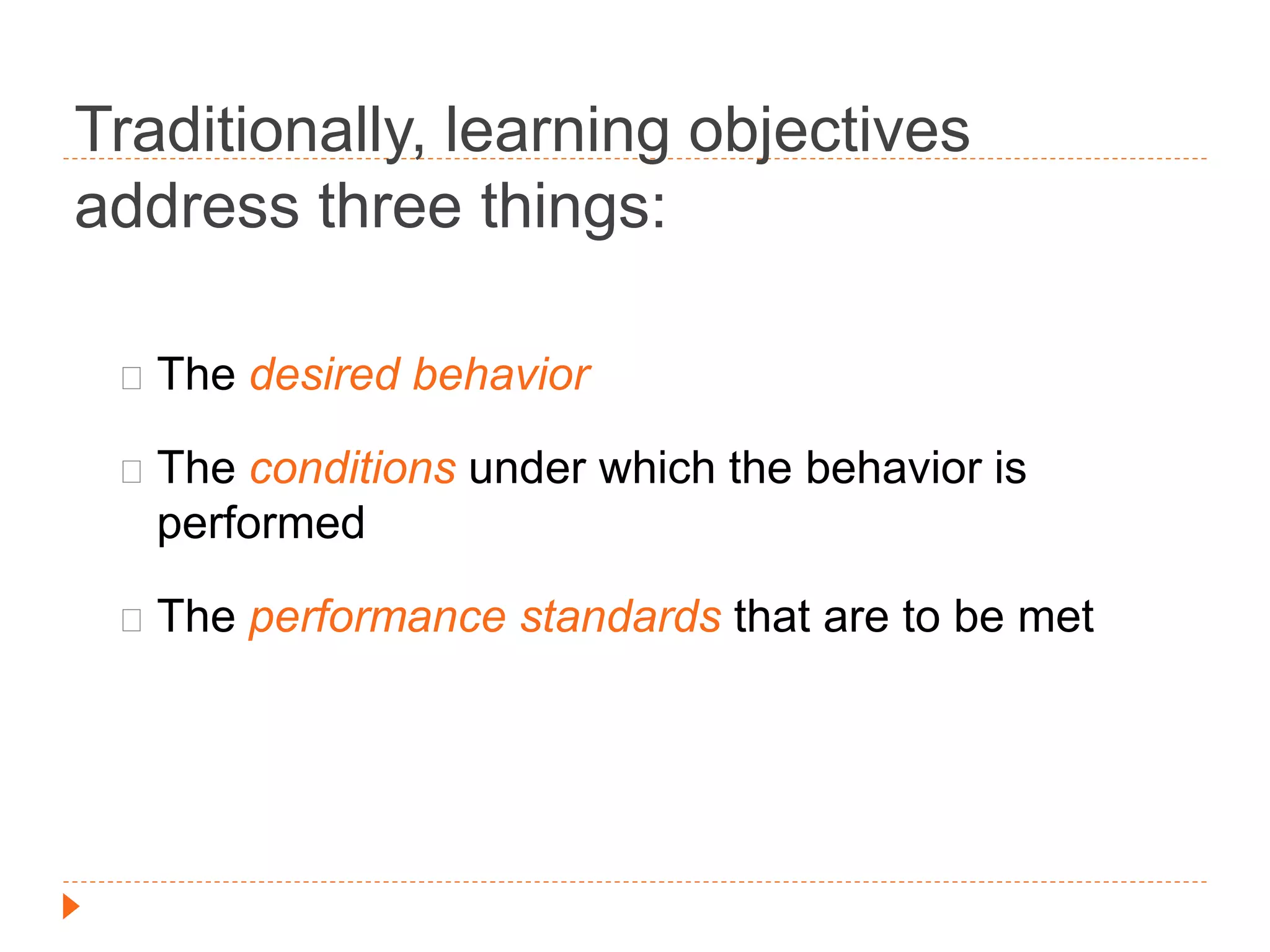 Traditionally, learning objectives 
address three things: 
The desired behavior 
The conditions under which the behavior is 
performed 
The performance standards that are to be met 
 