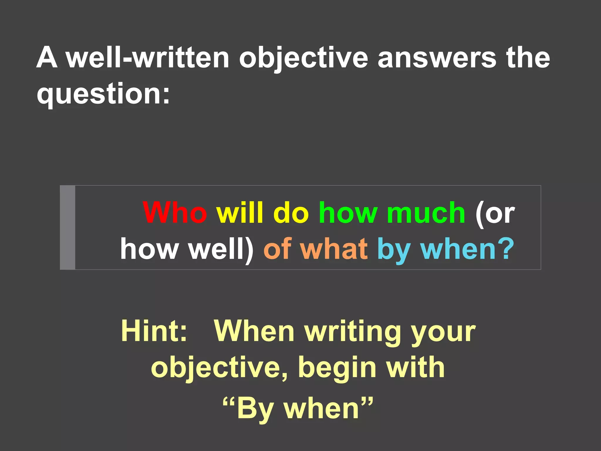 A well-written objective answers the 
question: 
Who will do how much (or 
how well) of what by when? 
Hint: When writing your 
objective, begin with 
“By when” 
 
