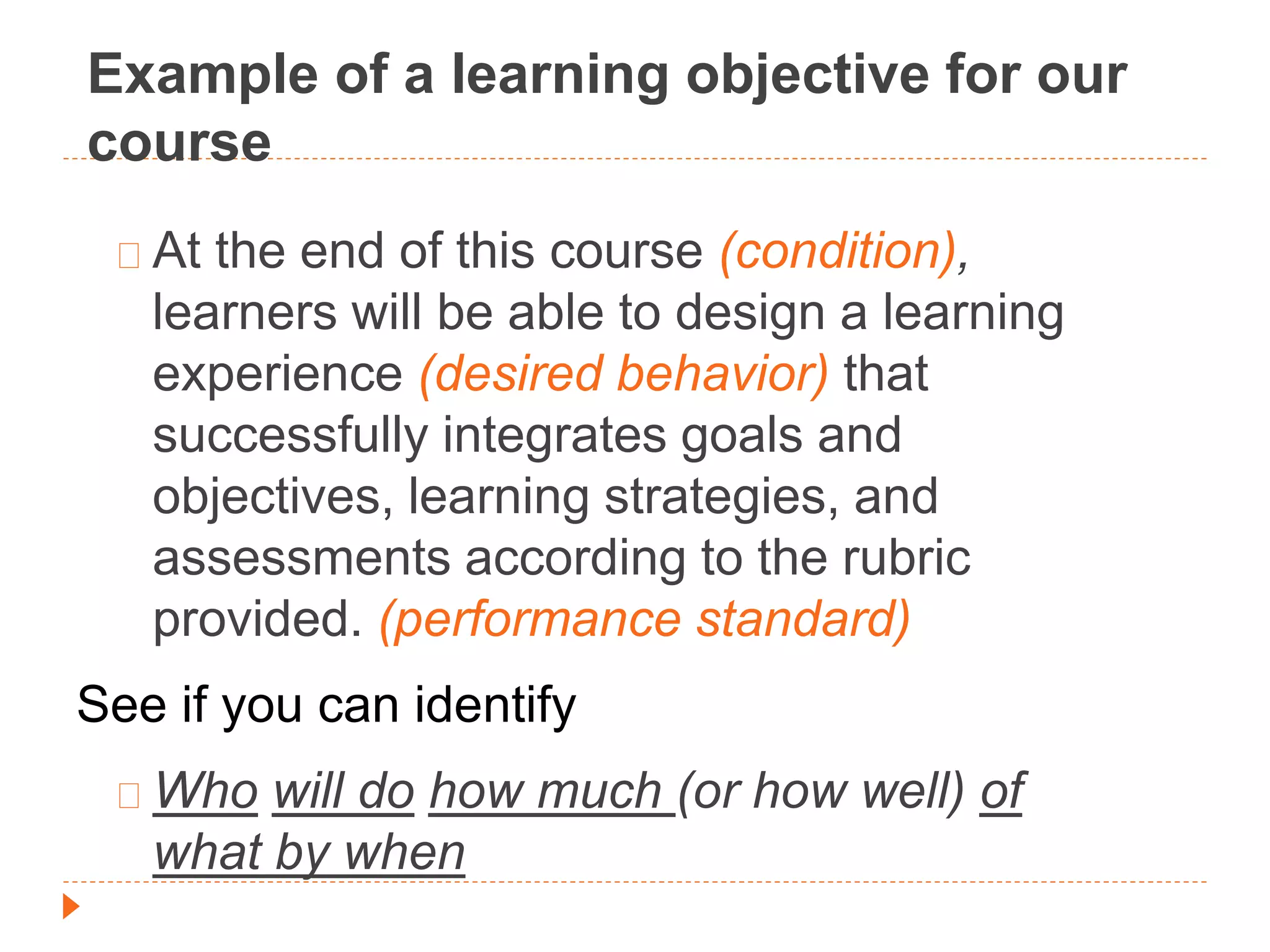 Example of a learning objective for our 
course 
At the end of this course (condition), 
learners will be able to design a learning 
experience (desired behavior) that 
successfully integrates goals and 
objectives, learning strategies, and 
assessments according to the rubric 
provided. (performance standard) 
See if you can identify 
Who will do how much (or how well) of 
what by when 
 