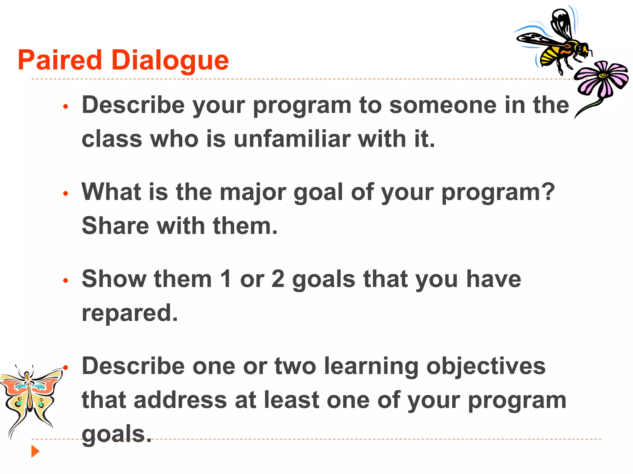 Paired Dialogue 
• Describe your program to someone in the 
class who is unfamiliar with it. 
• What is the major goal of your program? 
Share with them. 
• Show them 1 or 2 goals that you have 
repared. 
• Describe one or two learning objectives 
that address at least one of your program 
goals. 

