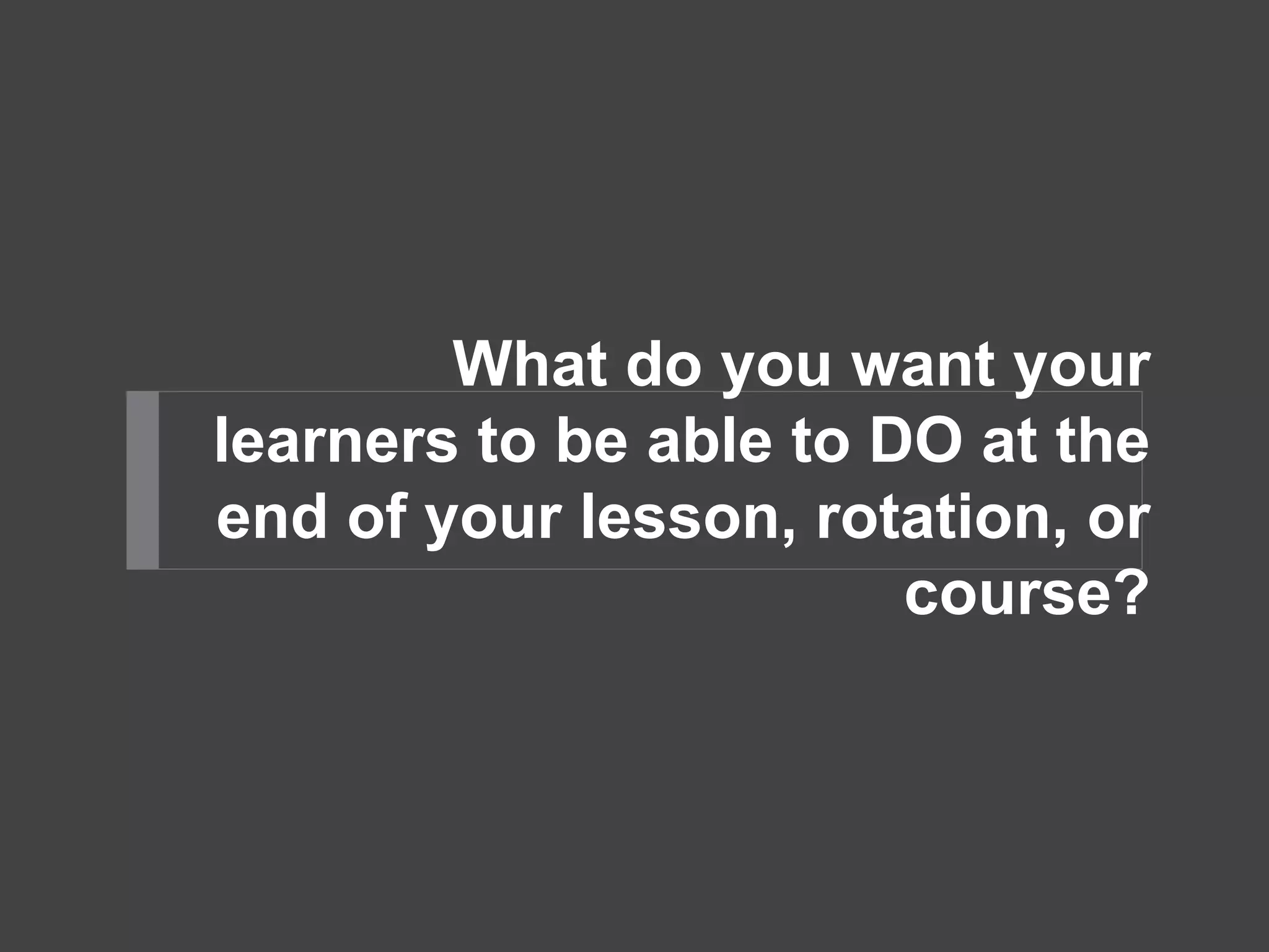 What do you want your 
learners to be able to DO at the 
end of your lesson, rotation, or 
course? 
 