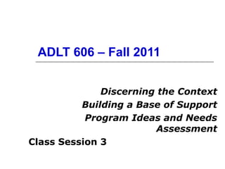 ADLT 606 – Fall 2011 Discerning the Context Building a Base of Support Program Ideas and Needs Assessment Class Session 3 