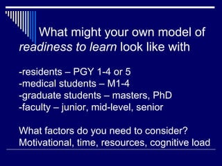 What might your own model of
readiness to learn look like with
-residents – PGY 1-4 or 5
-medical students – M1-4
-graduate students – masters, PhD
-faculty – junior, mid-level, senior
What factors do you need to consider?
Motivational, time, resources, cognitive load
 