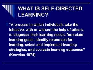 WHAT IS SELF-DIRECTED
LEARNING?
 “A process in which individuals take the
initiative, with or without the help of others,
to diagnose their learning needs, formulate
learning goals, identify resources for
learning, select and implement learning
strategies, and evaluate learning outcomes”
(Knowles 1975)
 