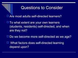 Questions to Consider
 Are most adults self-directed learners?
 To what extent are your own learners
(students, residents) self-directed, and when
are they not?
 Do we become more self-directed as we age?
 What factors does self-directed learning
depend upon?
 