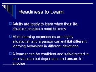 Readiness to Learn
 Adults are ready to learn when their life
situation creates a need to know
 Most learning experiences are highly
situational and a person can exhibit different
learning behaviors in different situations
 A learner can be confident and self-directed in
one situation but dependent and unsure in
another
 