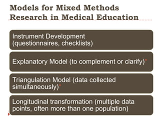 Models for Mixed Methods
Research in Medical Education
Instrument Development
(questionnaires, checklists)
Explanatory Model (to complement or clarify)*
Triangulation Model (data collected
simultaneously)*
Longitudinal transformation (multiple data
points, often more than one population)

 