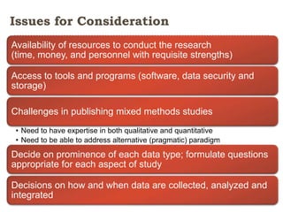 Issues for Consideration
Availability of resources to conduct the research
(time, money, and personnel with requisite strengths)

Access to tools and programs (software, data security and
storage)
Challenges in publishing mixed methods studies
• Need to have expertise in both qualitative and quantitative
• Need to be able to address alternative (pragmatic) paradigm

Decide on prominence of each data type; formulate questions
appropriate for each aspect of study
Decisions on how and when data are collected, analyzed and
integrated

 