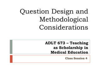 Question Design and
Methodological
Considerations
ADLT 673 – Teaching
as Scholarship in
Medical Education
Class Session 4

 