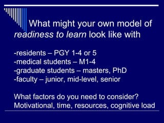 What might your own model of
readiness to learn look like with
-residents – PGY 1-4 or 5
-medical students – M1-4
-graduate students – masters, PhD
-faculty – junior, mid-level, senior
What factors do you need to consider?
Motivational, time, resources, cognitive load
 