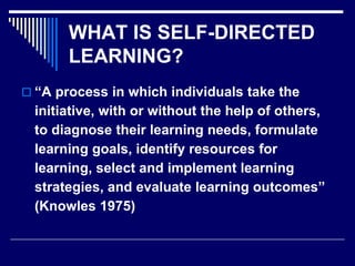 WHAT IS SELF-DIRECTED
LEARNING?
 “A process in which individuals take the
initiative, with or without the help of others,
to diagnose their learning needs, formulate
learning goals, identify resources for
learning, select and implement learning
strategies, and evaluate learning outcomes”
(Knowles 1975)
 