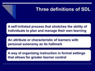 Three definitions of SDL
A self-initiated process that stretches the ability of
individuals to plan and manage their own learning
An attribute or characteristic of learners with
personal autonomy as its hallmark
A way of organizing instruction in formal settings
that allows for greater learner control
 