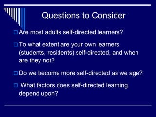 Questions to Consider
 Are most adults self-directed learners?
 To what extent are your own learners
(students, residents) self-directed, and when
are they not?
 Do we become more self-directed as we age?
 What factors does self-directed learning
depend upon?
 