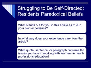 Struggling to Be Self-Directed:
Residents Paradoxical Beliefs
What stands out for you in this article as true in
your own experience?
In what way does your experience vary from the
article?
What quote, sentence, or paragraph captures the
issues you face in working with learners in health
professions education?
 