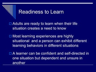 Readiness to Learn
 Adults are ready to learn when their life
situation creates a need to know
 Most learning experiences are highly
situational and a person can exhibit different
learning behaviors in different situations
 A learner can be confident and self-directed in
one situation but dependent and unsure in
another
 