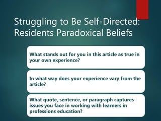 Struggling to Be Self-Directed:
Residents Paradoxical Beliefs
What stands out for you in this article as true in
your own experience?
In what way does your experience vary from the
article?
What quote, sentence, or paragraph captures
issues you face in working with learners in
professions education?
 