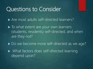 Questions to Consider
 Are most adults self-directed learners?
 To what extent are your own learners
(students, residents) self-directed, and when
are they not?
 Do we become more self-directed as we age?
 What factors does self-directed learning
depend upon?
 