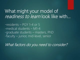 What might your model of
readiness to learn look like with…
-residents – PGY 1-4 or 5
-medical students – M1-4
-graduate students – masters, PhD
-faculty – junior, mid-level, senior
What factors do you need to consider?
 