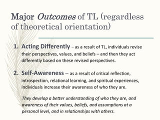 Major Outcomes of TL (regardless
of theoretical orientation)
1. Acting Differently – as a result of TL, individuals revise
their perspectives, values, and beliefs – and then they act
differently based on these revised perspectives.
2. Self-Awareness – as a result of critical reflection,
introspection, relational learning, and spiritual experiences,
individuals increase their awareness of who they are.
They develop a better understanding of who they are, and
awareness of their values, beliefs, and assumptions at a
personal level, and in relationships with others.
 