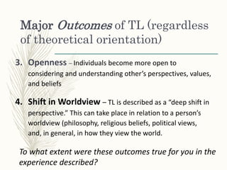 Major Outcomes of TL (regardless
of theoretical orientation)
3. Openness – Individuals become more open to
considering and understanding other’s perspectives, values,
and beliefs
4. Shift in Worldview – TL is described as a “deep shift in
perspective.” This can take place in relation to a person’s
worldview (philosophy, religious beliefs, political views,
and, in general, in how they view the world.
To what extent were these outcomes true for you in the
experience described?
 