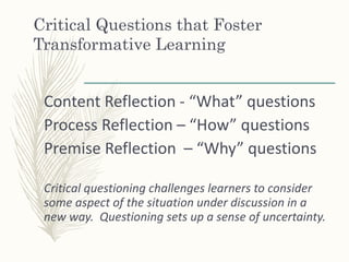 Critical Questions that Foster
Transformative Learning
Content Reflection - “What” questions
Process Reflection – “How” questions
Premise Reflection – “Why” questions
Critical questioning challenges learners to consider
some aspect of the situation under discussion in a
new way. Questioning sets up a sense of uncertainty.
 