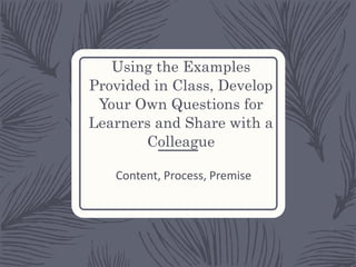 Using the Examples
Provided in Class, Develop
Your Own Questions for
Learners and Share with a
Colleague
Content, Process, Premise
 