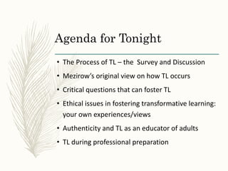 Agenda for Tonight
• The Process of TL – the Survey and Discussion
• Mezirow’s original view on how TL occurs
• Critical questions that can foster TL
• Ethical issues in fostering transformative learning:
your own experiences/views
• Authenticity and TL as an educator of adults
• TL during professional preparation
 