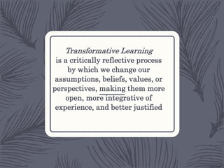 Transformative Learning
is a critically reflective process
by which we change our
assumptions, beliefs, values, or
perspectives, making them more
open, more integrative of
experience, and better justified
 
