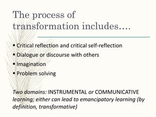The process of
transformation includes….
 Critical reflection and critical self-reflection
 Dialogue or discourse with others
 Imagination
 Problem solving
Two domains: INSTRUMENTAL or COMMUNICATIVE
learning; either can lead to emancipatory learning (by
definition, transformative)
 