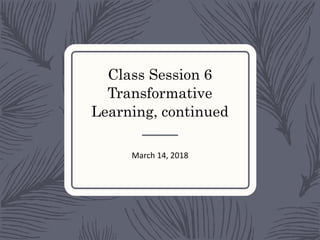 Class Session 6
Transformative
Learning, continued
March 14, 2018
 