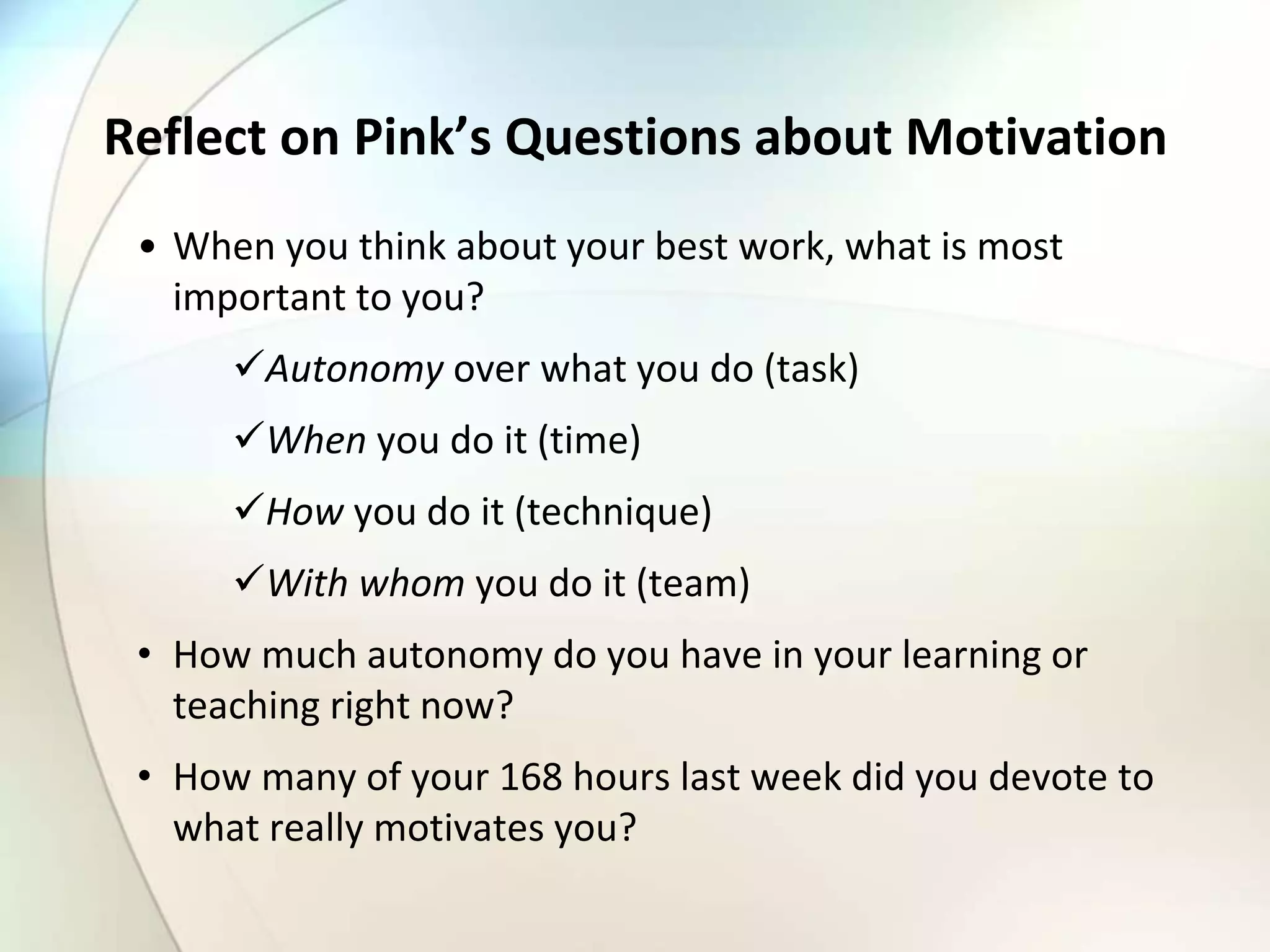 Reflect on Pink’s Questions about Motivation
• When you think about your best work, what is most
important to you?
Autonomy over what you do (task)
When you do it (time)
How you do it (technique)
With whom you do it (team)
• How much autonomy do you have in your learning or
teaching right now?
• How many of your 168 hours last week did you devote to
what really motivates you?
 