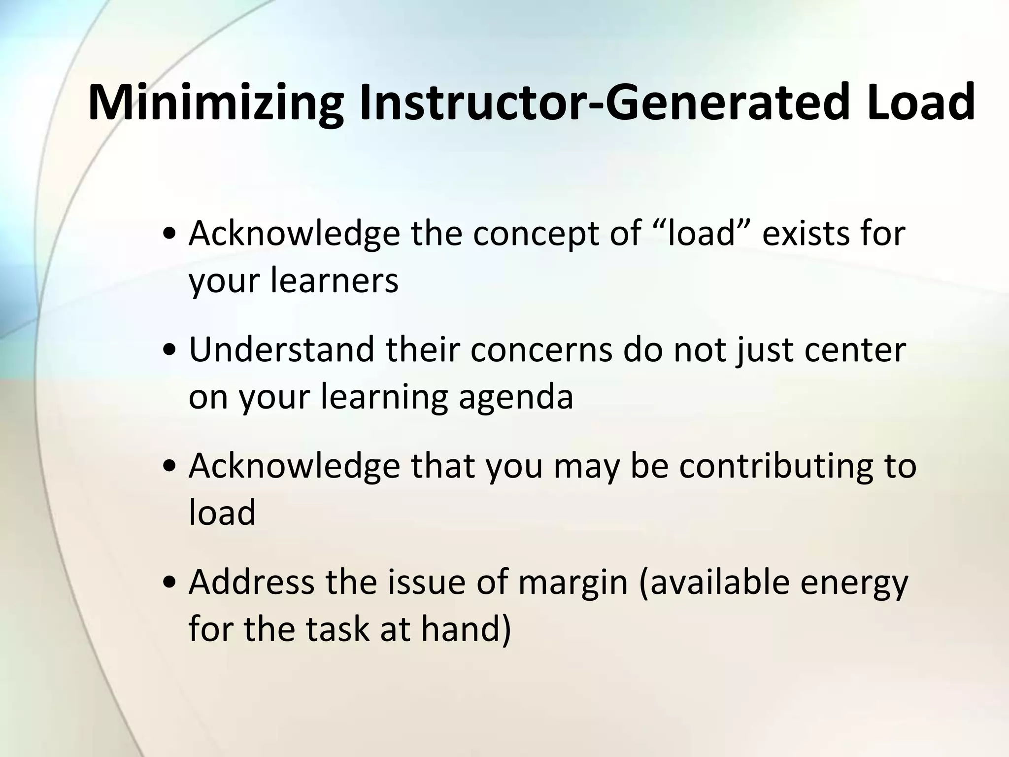 Minimizing Instructor-Generated Load
• Acknowledge the concept of “load” exists for
your learners
• Understand their concerns do not just center
on your learning agenda
• Acknowledge that you may be contributing to
load
• Address the issue of margin (available energy
for the task at hand)
 