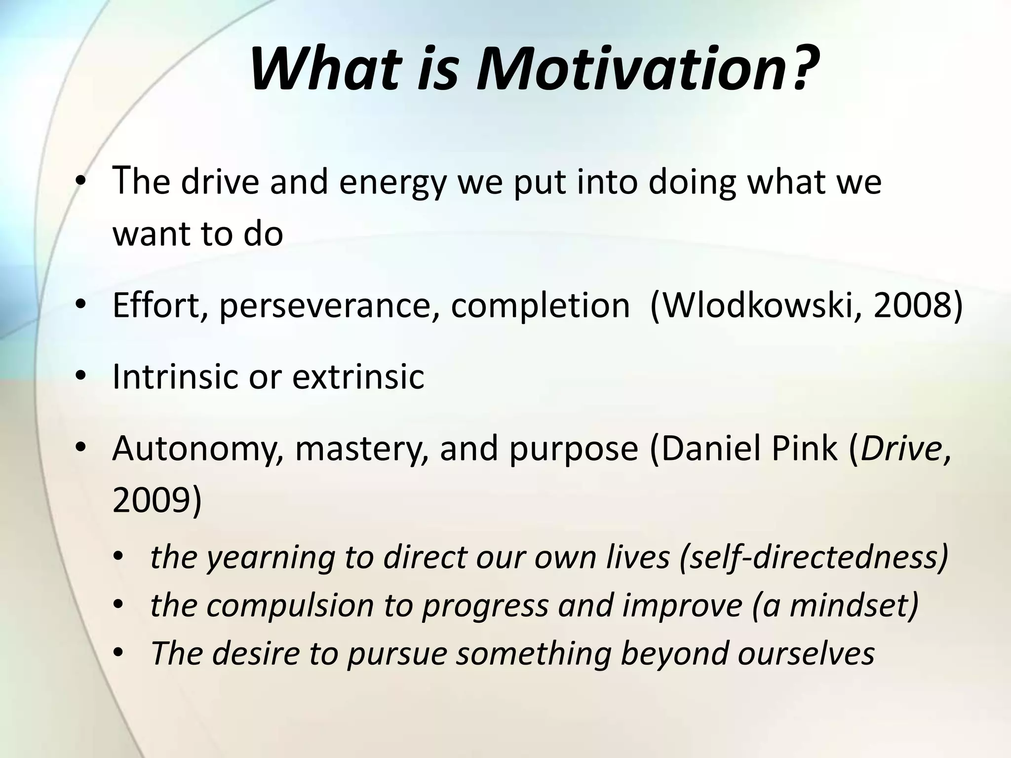 What is Motivation?
• The drive and energy we put into doing what we
want to do
• Effort, perseverance, completion (Wlodkowski, 2008)
• Intrinsic or extrinsic
• Autonomy, mastery, and purpose (Daniel Pink (Drive,
2009)
• the yearning to direct our own lives (self-directedness)
• the compulsion to progress and improve (a mindset)
• The desire to pursue something beyond ourselves
 